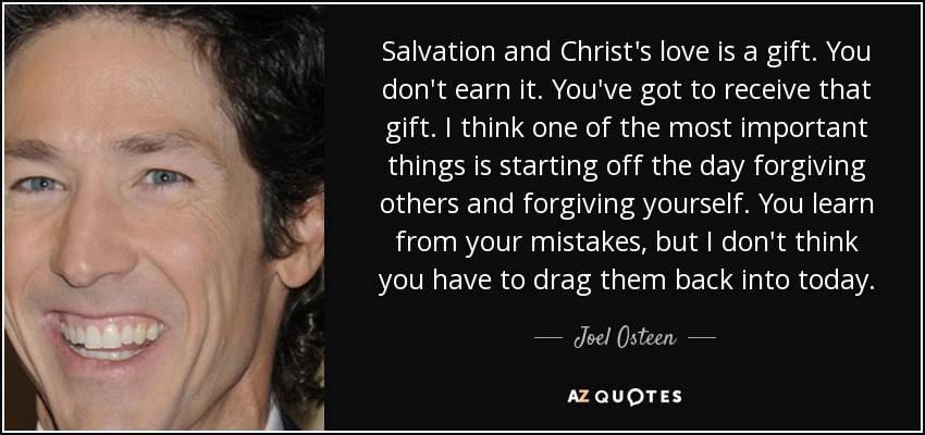 Salvation and Christ's love is a gift. You don't earn it. You've got to receive that gift. I think one of the most important things is starting off the day forgiving others and forgiving yourself. You learn from your mistakes, but I don't think you have to drag them back into today. - Joel Osteen