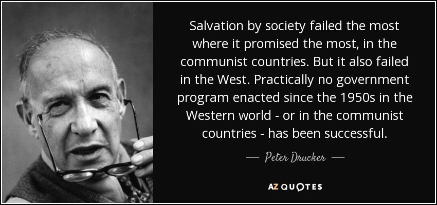 Salvation by society failed the most where it promised the most, in the communist countries. But it also failed in the West. Practically no government program enacted since the 1950s in the Western world - or in the communist countries - has been successful. - Peter Drucker