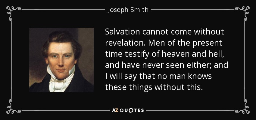 Salvation cannot come without revelation. Men of the present time testify of heaven and hell, and have never seen either; and I will say that no man knows these things without this. - Joseph Smith, Jr.