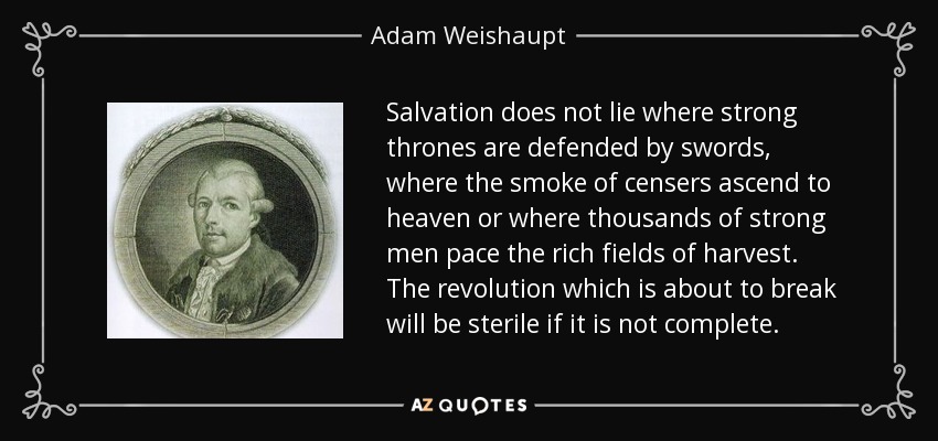 Salvation does not lie where strong thrones are defended by swords, where the smoke of censers ascend to heaven or where thousands of strong men pace the rich fields of harvest. The revolution which is about to break will be sterile if it is not complete. - Adam Weishaupt
