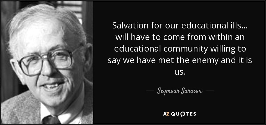 Salvation for our educational ills... will have to come from within an educational community willing to say we have met the enemy and it is us. - Seymour Sarason