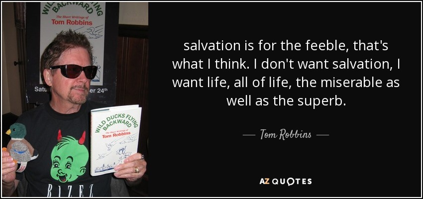 salvation is for the feeble, that's what I think. I don't want salvation, I want life, all of life, the miserable as well as the superb. - Tom Robbins