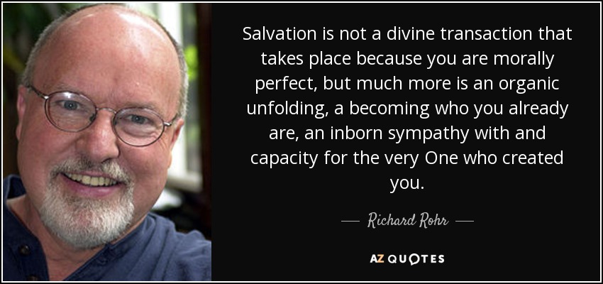 Salvation is not a divine transaction that takes place because you are morally perfect, but much more is an organic unfolding, a becoming who you already are, an inborn sympathy with and capacity for the very One who created you. - Richard Rohr