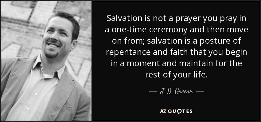 Salvation is not a prayer you pray in a one-time ceremony and then move on from; salvation is a posture of repentance and faith that you begin in a moment and maintain for the rest of your life. - J. D. Greear