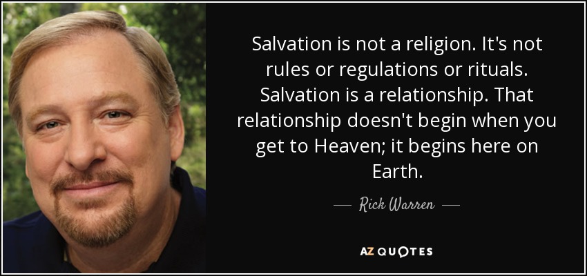 Salvation is not a religion. It's not rules or regulations or rituals. Salvation is a relationship. That relationship doesn't begin when you get to Heaven; it begins here on Earth. - Rick Warren