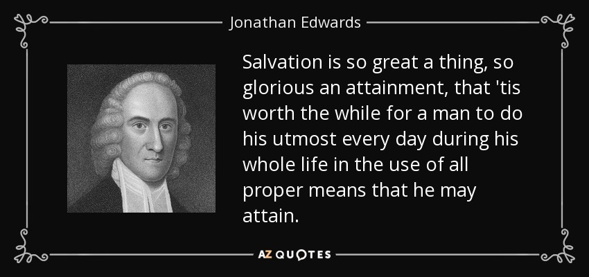 Salvation is so great a thing, so glorious an attainment, that 'tis worth the while for a man to do his utmost every day during his whole life in the use of all proper means that he may attain. - Jonathan Edwards