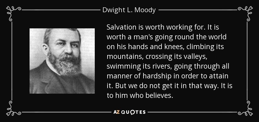 Salvation is worth working for. It is worth a man's going round the world on his hands and knees, climbing its mountains, crossing its valleys, swimming its rivers, going through all manner of hardship in order to attain it. But we do not get it in that way. It is to him who believes. - Dwight L. Moody