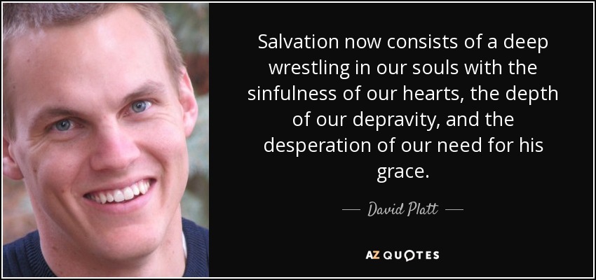 Salvation now consists of a deep wrestling in our souls with the sinfulness of our hearts, the depth of our depravity, and the desperation of our need for his grace. - David Platt
