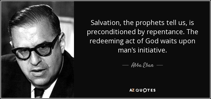 Salvation, the prophets tell us, is preconditioned by repentance. The redeeming act of God waits upon man's initiative. - Abba Eban