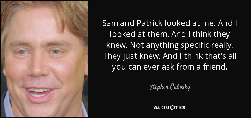 Sam and Patrick looked at me. And I looked at them. And I think they knew. Not anything specific really. They just knew. And I think that's all you can ever ask from a friend. - Stephen Chbosky