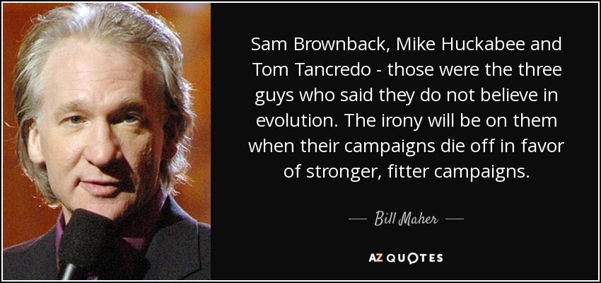 Sam Brownback, Mike Huckabee and Tom Tancredo - those were the three guys who said they do not believe in evolution. The irony will be on them when their campaigns die off in favor of stronger, fitter campaigns. - Bill Maher