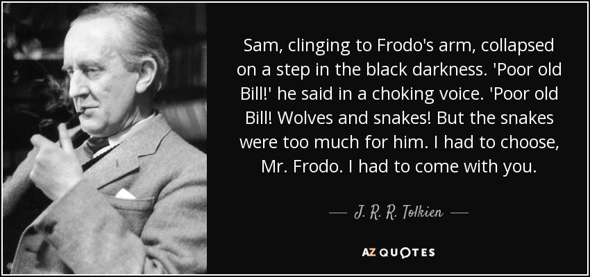 Sam, clinging to Frodo's arm, collapsed on a step in the black darkness. 'Poor old Bill!' he said in a choking voice. 'Poor old Bill! Wolves and snakes! But the snakes were too much for him. I had to choose, Mr. Frodo. I had to come with you. - J. R. R. Tolkien