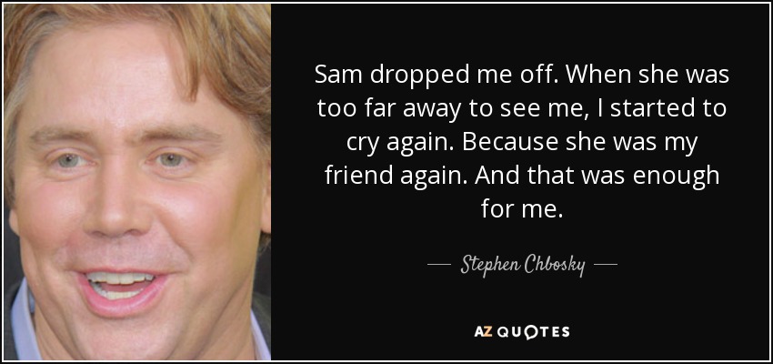 Sam dropped me off. When she was too far away to see me, I started to cry again. Because she was my friend again. And that was enough for me. - Stephen Chbosky