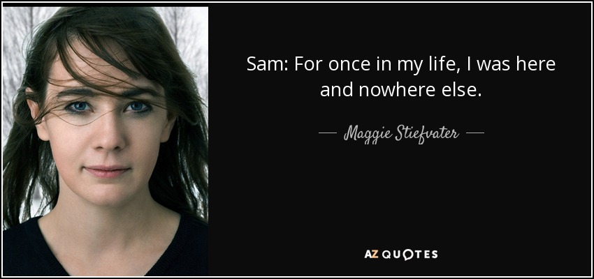 Sam: For once in my life, I was here and nowhere else. - Maggie Stiefvater