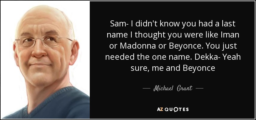 Sam- I didn't know you had a last name I thought you were like Iman or Madonna or Beyonce. You just needed the one name. Dekka- Yeah sure, me and Beyonce - Michael  Grant