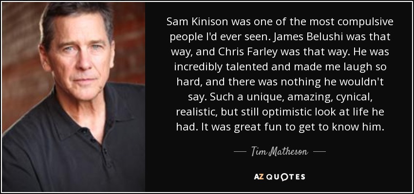 Sam Kinison was one of the most compulsive people I'd ever seen. James Belushi was that way, and Chris Farley was that way. He was incredibly talented and made me laugh so hard, and there was nothing he wouldn't say. Such a unique, amazing, cynical, realistic, but still optimistic look at life he had. It was great fun to get to know him. - Tim Matheson