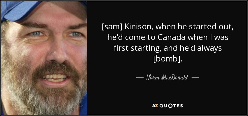 [sam] Kinison, when he started out, he'd come to Canada when I was first starting, and he'd always [bomb]. - Norm MacDonald