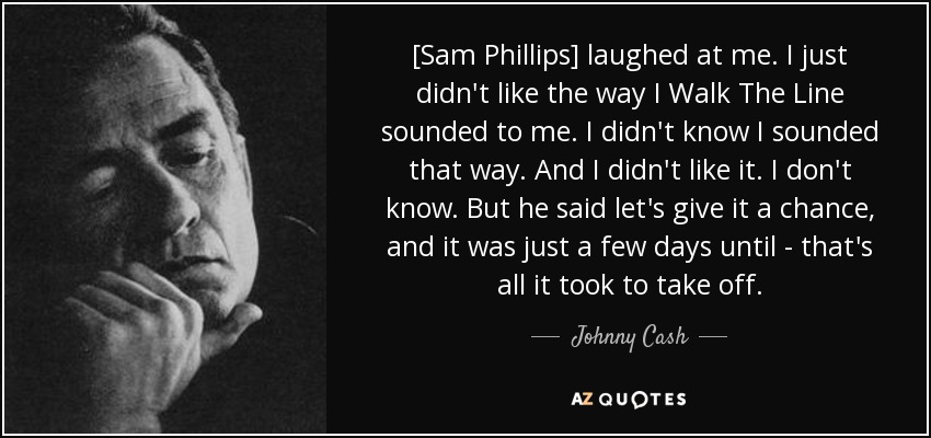 [Sam Phillips] laughed at me. I just didn't like the way I Walk The Line sounded to me. I didn't know I sounded that way. And I didn't like it. I don't know. But he said let's give it a chance, and it was just a few days until - that's all it took to take off. - Johnny Cash