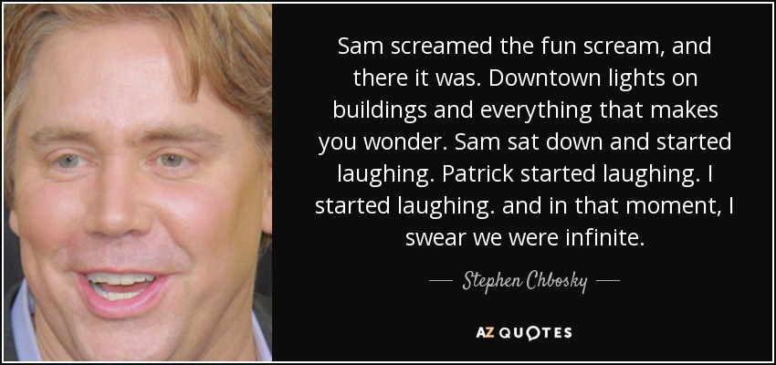 Sam screamed the fun scream, and there it was. Downtown lights on buildings and everything that makes you wonder. Sam sat down and started laughing. Patrick started laughing. I started laughing. and in that moment, I swear we were infinite. - Stephen Chbosky