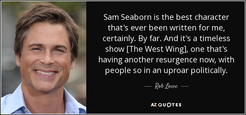 Sam Seaborn is the best character that's ever been written for me, certainly. By far. And it's a timeless show [The West Wing], one that's having another resurgence now, with people so in an uproar politically. - Rob Lowe