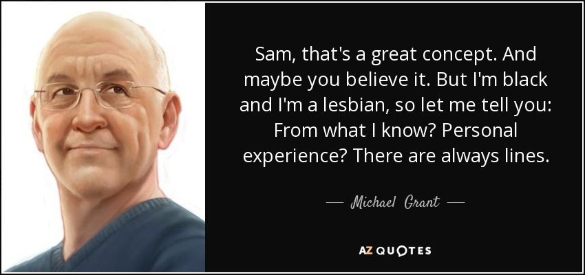 Sam, that's a great concept. And maybe you believe it. But I'm black and I'm a lesbian, so let me tell you: From what I know? Personal experience? There are always lines. - Michael  Grant