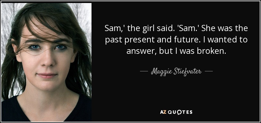 Sam,' the girl said. 'Sam.' She was the past present and future. I wanted to answer , but I was broken. - Maggie Stiefvater