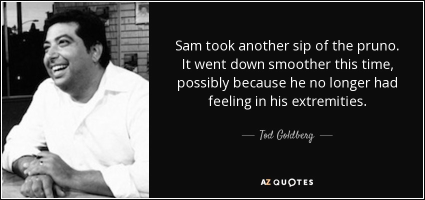 Sam took another sip of the pruno. It went down smoother this time, possibly because he no longer had feeling in his extremities. - Tod Goldberg