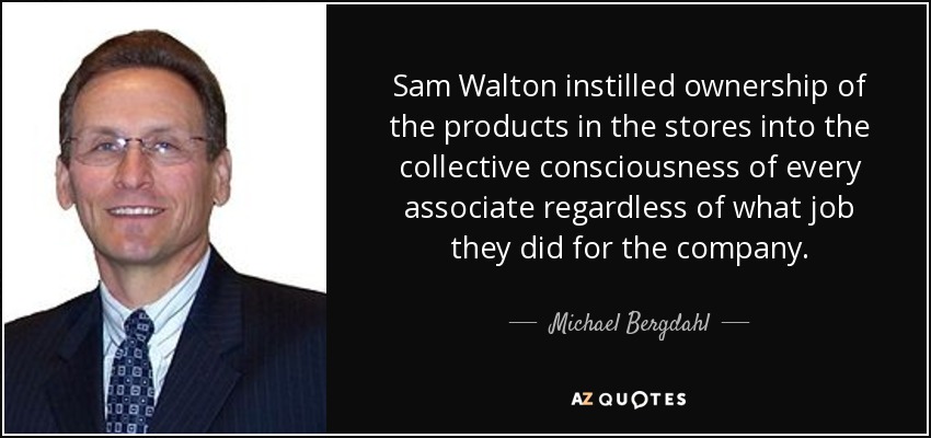 Sam Walton instilled ownership of the products in the stores into the collective consciousness of every associate regardless of what job they did for the company. - Michael Bergdahl