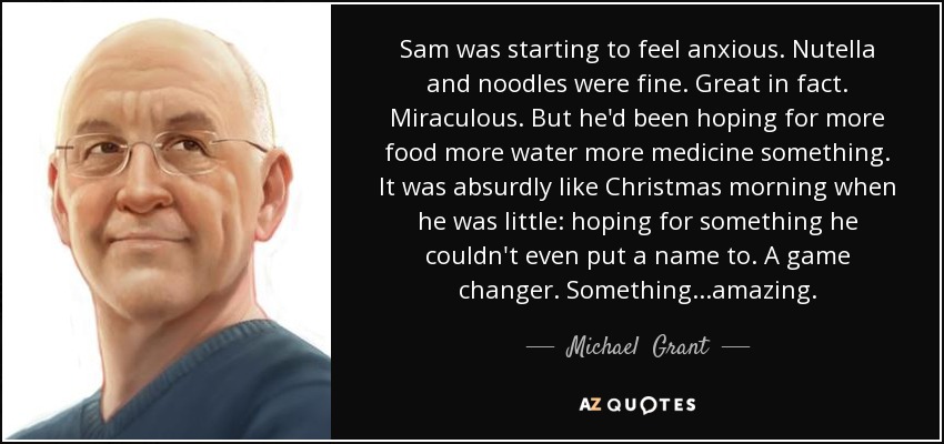 Sam was starting to feel anxious. Nutella and noodles were fine. Great in fact. Miraculous. But he'd been hoping for more food more water more medicine something. It was absurdly like Christmas morning when he was little: hoping for something he couldn't even put a name to. A game changer. Something...amazing. - Michael  Grant
