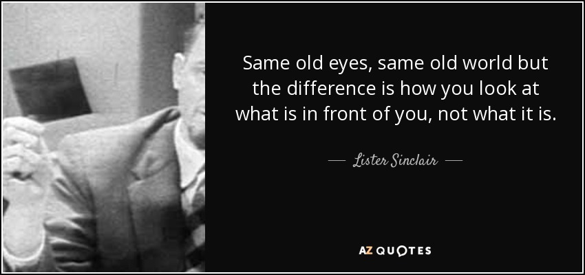 Same old eyes, same old world but the difference is how you look at what is in front of you, not what it is. - Lister Sinclair