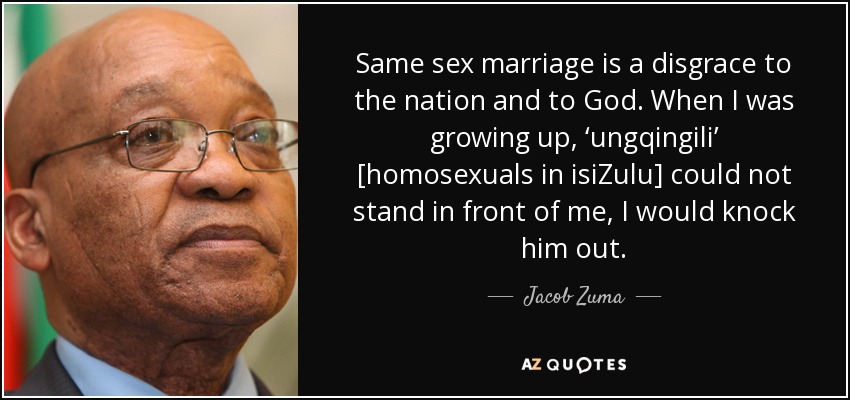 Same sex marriage is a disgrace to the nation and to God. When I was growing up, ‘ungqingili’ [homosexuals in isiZulu] could not stand in front of me, I would knock him out. - Jacob Zuma