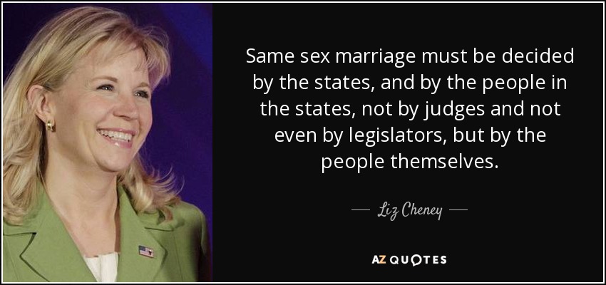 Same sex marriage must be decided by the states, and by the people in the states, not by judges and not even by legislators, but by the people themselves. - Liz Cheney