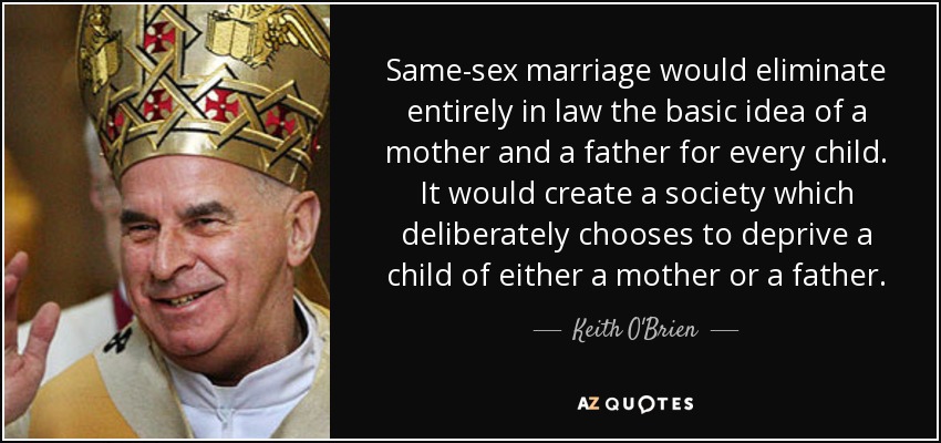 Same-sex marriage would eliminate entirely in law the basic idea of a mother and a father for every child. It would create a society which deliberately chooses to deprive a child of either a mother or a father. - Keith O'Brien