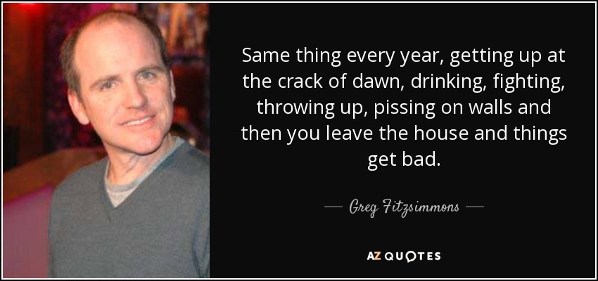 Same thing every year, getting up at the crack of dawn, drinking, fighting, throwing up, pissing on walls and then you leave the house and things get bad. - Greg Fitzsimmons