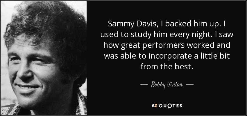 Sammy Davis, I backed him up. I used to study him every night. I saw how great performers worked and was able to incorporate a little bit from the best. - Bobby Vinton