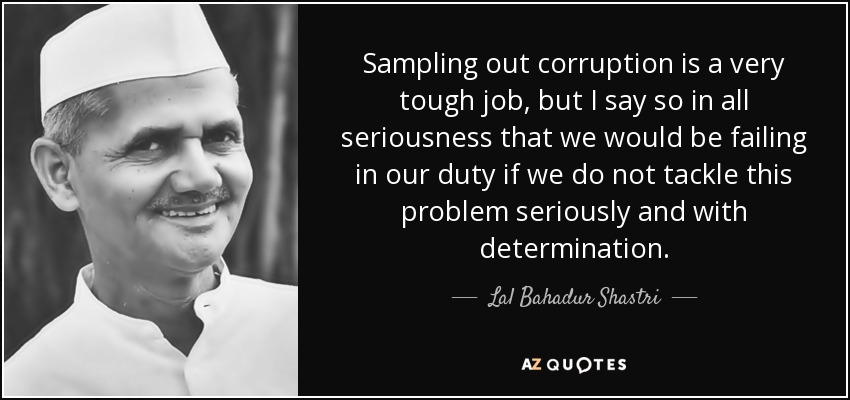 Sampling out corruption is a very tough job, but I say so in all seriousness that we would be failing in our duty if we do not tackle this problem seriously and with determination. - Lal Bahadur Shastri