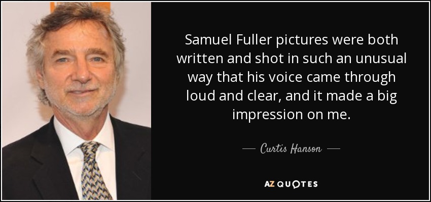 Samuel Fuller pictures were both written and shot in such an unusual way that his voice came through loud and clear, and it made a big impression on me. - Curtis Hanson