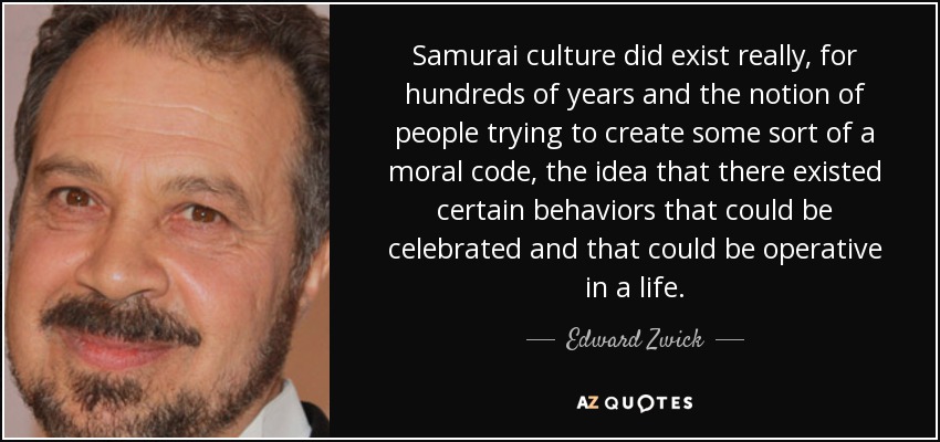 Samurai culture did exist really, for hundreds of years and the notion of people trying to create some sort of a moral code, the idea that there existed certain behaviors that could be celebrated and that could be operative in a life. - Edward Zwick