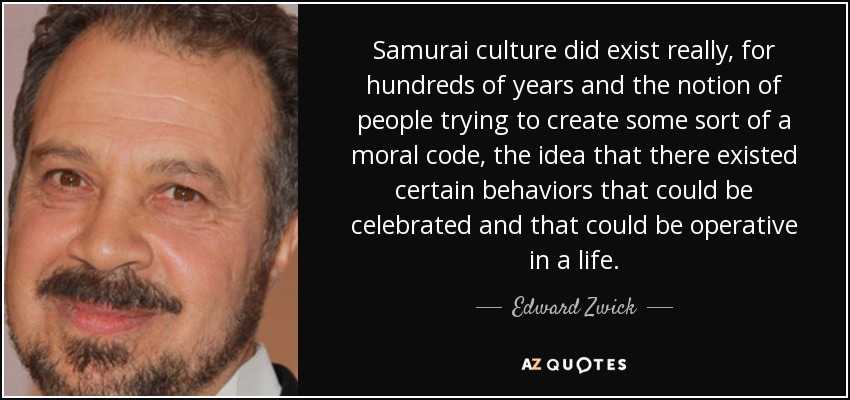 Samurai culture did exist really, for hundreds of years and the notion of people trying to create some sort of a moral code, the idea that there existed certain behaviors that could be celebrated and that could be operative in a life. - Edward Zwick