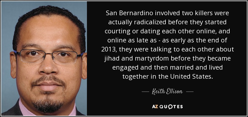 San Bernardino involved two killers were actually radicalized before they started courting or dating each other online, and online as late as - as early as the end of 2013, they were talking to each other about jihad and martyrdom before they became engaged and then married and lived together in the United States. - Keith Ellison