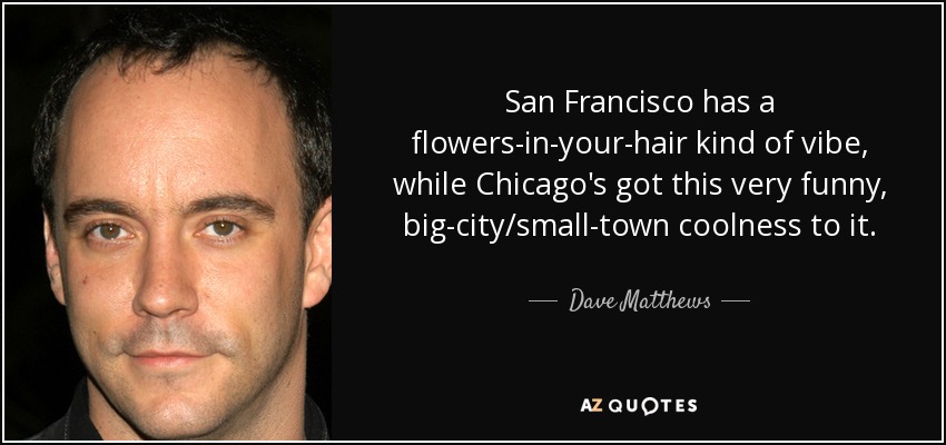 San Francisco has a flowers-in-your-hair kind of vibe, while Chicago's got this very funny, big-city/small-town coolness to it. - Dave Matthews