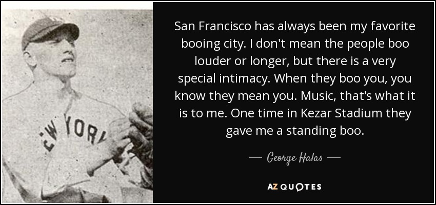 San Francisco has always been my favorite booing city. I don't mean the people boo louder or longer, but there is a very special intimacy. When they boo you, you know they mean you. Music, that's what it is to me. One time in Kezar Stadium they gave me a standing boo. - George Halas