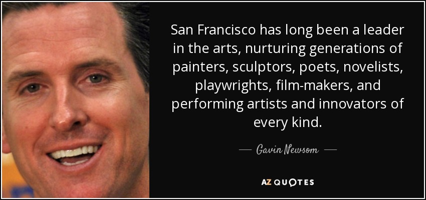 San Francisco has long been a leader in the arts, nurturing generations of painters, sculptors, poets, novelists, playwrights, film-makers, and performing artists and innovators of every kind. - Gavin Newsom