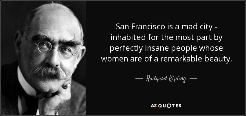 San Francisco is a mad city - inhabited for the most part by perfectly insane people whose women are of a remarkable beauty. - Rudyard Kipling
