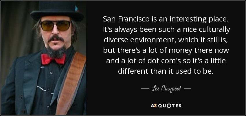 San Francisco is an interesting place. It's always been such a nice culturally diverse environment, which it still is, but there's a lot of money there now and a lot of dot com's so it's a little different than it used to be. - Les Claypool