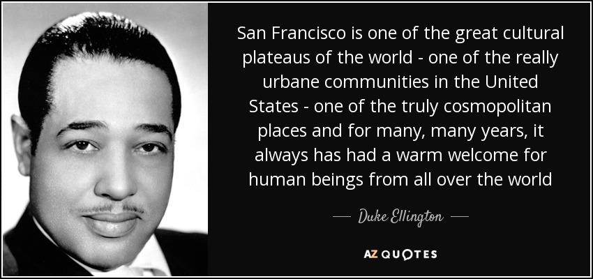 San Francisco is one of the great cultural plateaus of the world - one of the really urbane communities in the United States - one of the truly cosmopolitan places and for many, many years, it always has had a warm welcome for human beings from all over the world - Duke Ellington