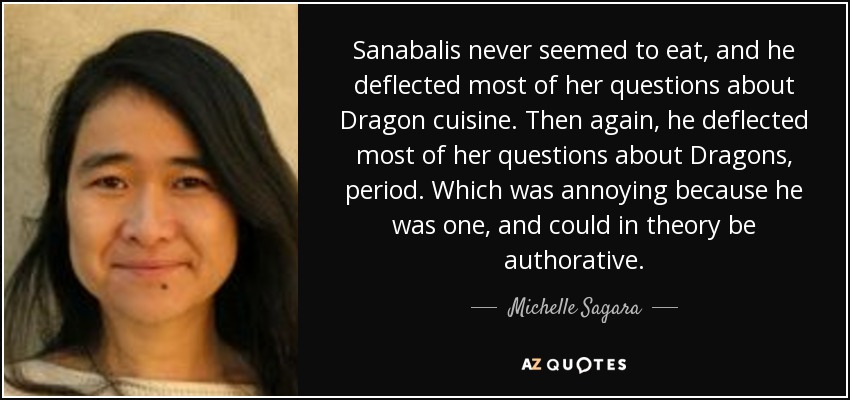 Sanabalis never seemed to eat, and he deflected most of her questions about Dragon cuisine. Then again, he deflected most of her questions about Dragons, period. Which was annoying because he was one, and could in theory be authorative. - Michelle Sagara