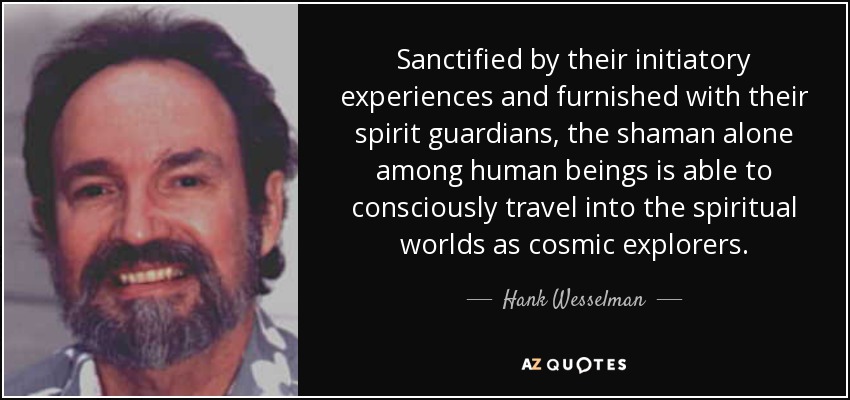 Sanctified by their initiatory experiences and furnished with their spirit guardians, the shaman alone among human beings is able to consciously travel into the spiritual worlds as cosmic explorers. - Hank Wesselman