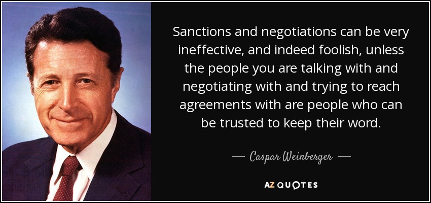 Sanctions and negotiations can be very ineffective, and indeed foolish, unless the people you are talking with and negotiating with and trying to reach agreements with are people who can be trusted to keep their word. - Caspar Weinberger