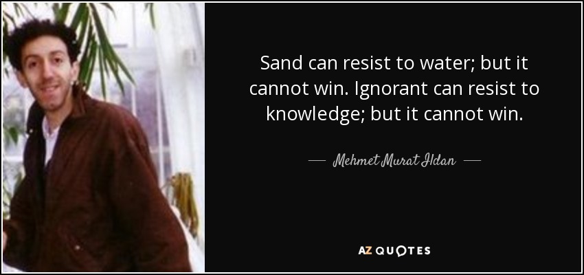 Sand can resist to water; but it cannot win. Ignorant can resist to knowledge; but it cannot win. - Mehmet Murat Ildan